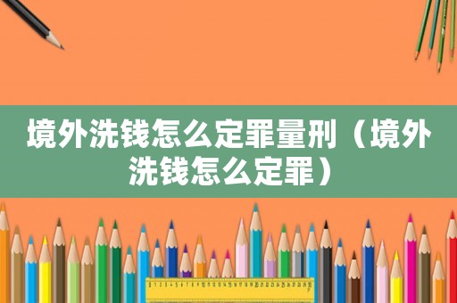 境外洗錢怎么定罪量刑（境外洗錢怎么定罪）