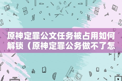 原神定罪公文任務被占用如何解鎖（原神定罪公務做不了怎么辦）