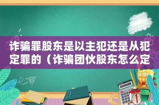 詐騙罪股東是以主犯還是從犯定罪的（詐騙團(tuán)伙股東怎么定罪）