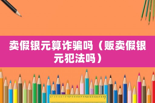 賣假銀元算詐騙嗎（販賣假銀元犯法嗎）