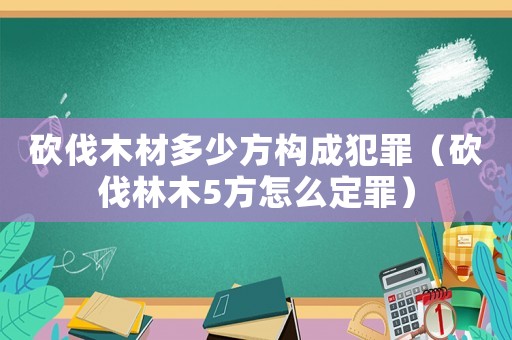 砍伐木材多少方構成犯罪（砍伐林木5方怎么定罪）