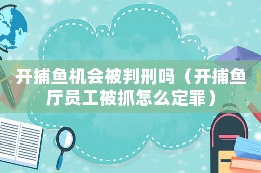 開捕魚機會被判刑嗎（開捕魚廳員工被抓怎么定罪）
