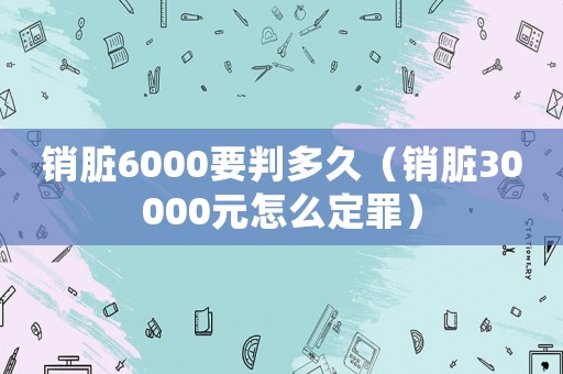 銷臟6000要判多久（銷臟30000元怎么定罪）