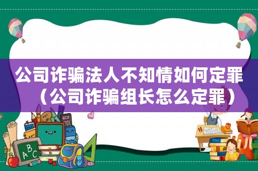 公司詐騙法人不知情如何定罪（公司詐騙組長怎么定罪）