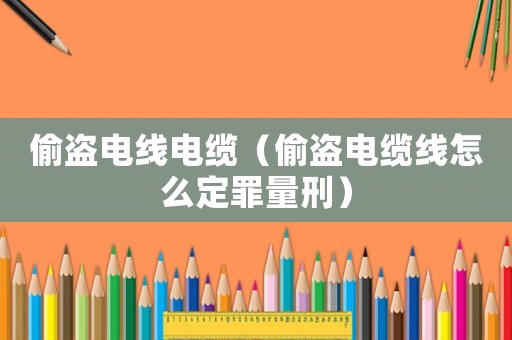 偷盜電線電纜（偷盜電纜線怎么定罪量刑）