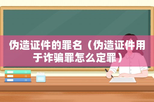 偽造證件的罪名（偽造證件用于詐騙罪怎么定罪）