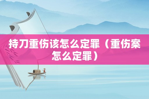 持刀重傷該怎么定罪（重傷案怎么定罪）