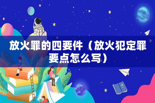 放火罪的四要件（放火犯定罪要點怎么寫）