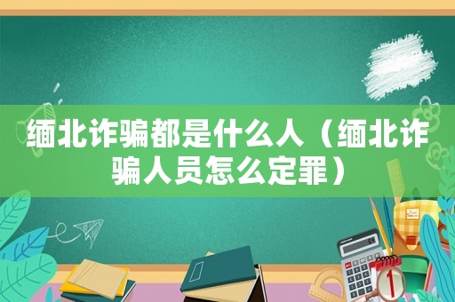 緬北詐騙都是什么人（緬北詐騙人員怎么定罪）