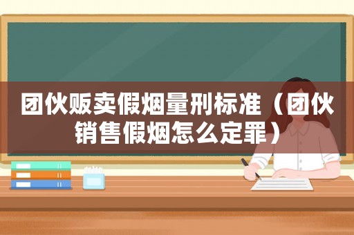 團伙販賣假煙量刑標準（團伙銷售假煙怎么定罪）