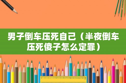 男子倒車壓死自己（半夜倒車壓死傻子怎么定罪）