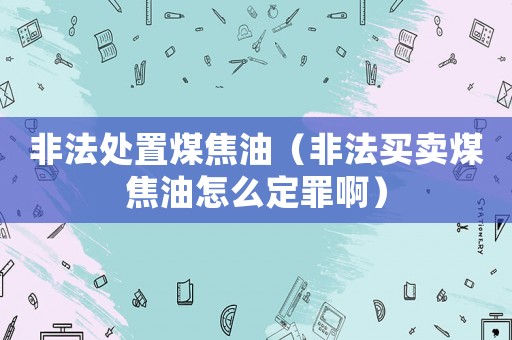 非法處置煤焦油（非法買賣煤焦油怎么定罪啊）