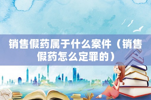 銷售假藥屬于什么案件（銷售假藥怎么定罪的）