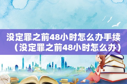 沒定罪之前48小時怎么辦手續(xù)（沒定罪之前48小時怎么辦）