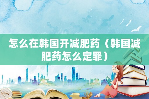 怎么在韓國開減肥藥（韓國減肥藥怎么定罪）