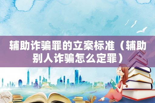 輔助詐騙罪的立案標準（輔助別人詐騙怎么定罪）