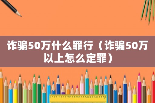 詐騙50萬什么罪行（詐騙50萬以上怎么定罪）