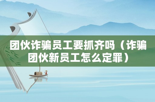 團伙詐騙員工要抓齊嗎（詐騙團伙新員工怎么定罪）