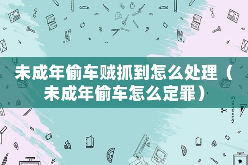 未成年偷車賊抓到怎么處理（未成年偷車怎么定罪）