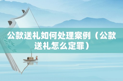 公款送禮如何處理案例（公款送禮怎么定罪）