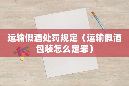 運輸假酒處罰規定（運輸假酒包裝怎么定罪）