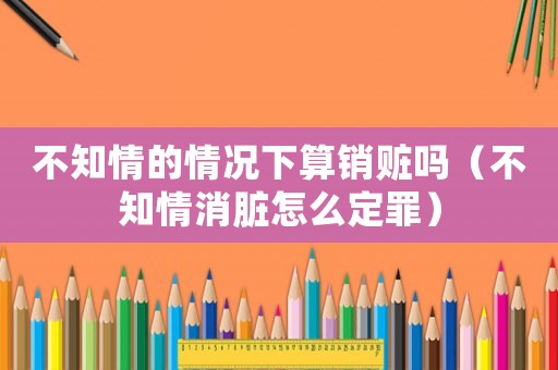 不知情的情況下算銷贓嗎（不知情消臟怎么定罪）