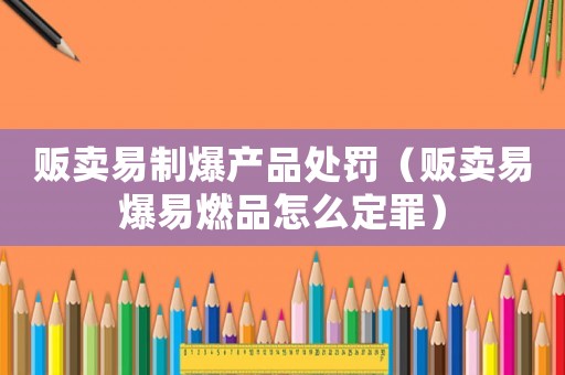 販賣易制爆產品處罰（販賣易爆易燃品怎么定罪）