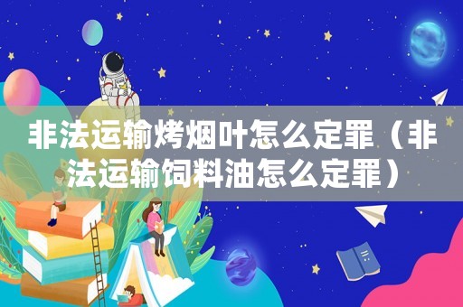 非法運輸烤煙葉怎么定罪（非法運輸飼料油怎么定罪）
