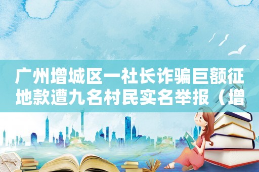 廣州增城區一社長詐騙巨額征地款遭九名村民實名舉報（增城區詐騙罪怎么定罪量刑）