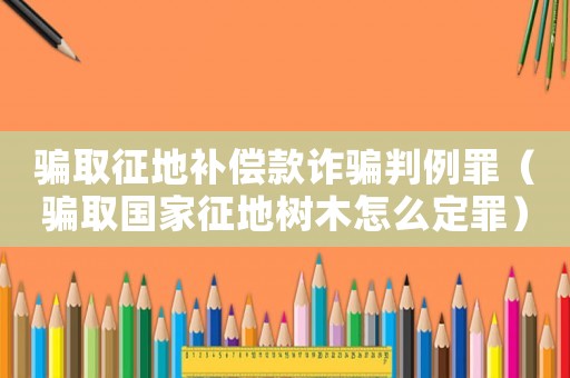 騙取征地補(bǔ)償款詐騙判例罪（騙取國(guó)家征地樹木怎么定罪）