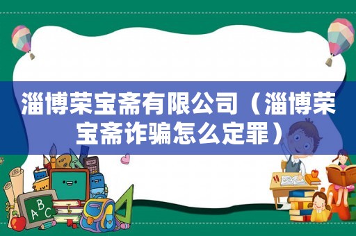 淄博榮寶齋有限公司（淄博榮寶齋詐騙怎么定罪）