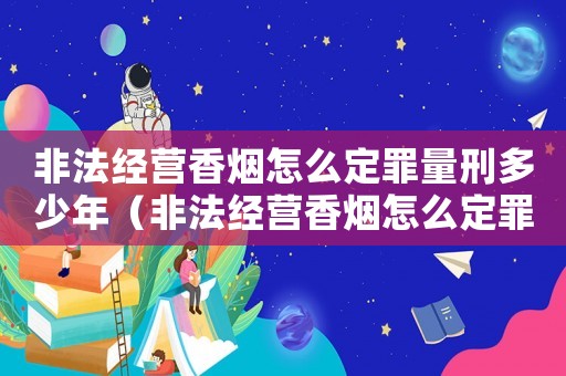 非法經(jīng)營(yíng)香煙怎么定罪量刑多少年（非法經(jīng)營(yíng)香煙怎么定罪量刑）