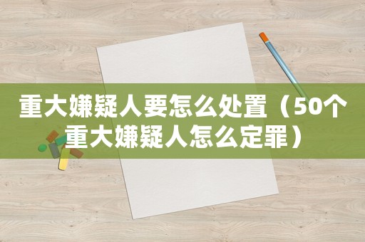重大嫌疑人要怎么處置（50個重大嫌疑人怎么定罪）