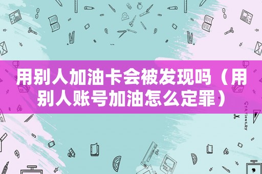 用別人加油卡會被發(fā)現(xiàn)嗎（用別人賬號加油怎么定罪）