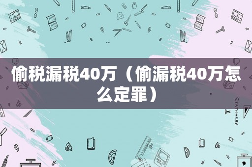 偷稅漏稅40萬（偷漏稅40萬怎么定罪）