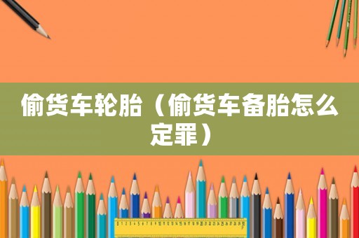 偷貨車輪胎（偷貨車備胎怎么定罪）