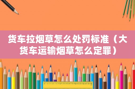 貨車拉煙草怎么處罰標準（大貨車運輸煙草怎么定罪）
