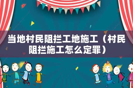 當地村民阻攔工地施工（村民阻攔施工怎么定罪）