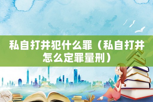 私自打井犯什么罪（私自打井怎么定罪量刑）