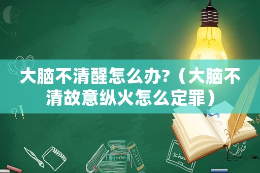 大腦不清醒怎么辦?（大腦不清故意縱火怎么定罪）