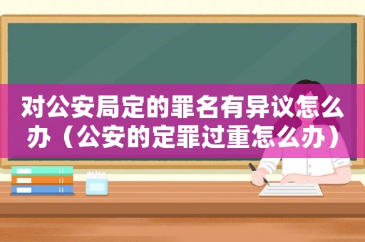 對公安局定的罪名有異議怎么辦（公安的定罪過重怎么辦）