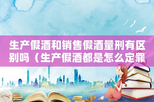 生產假酒和銷售假酒量刑有區別嗎（生產假酒都是怎么定罪）