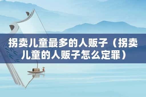 拐賣兒童最多的人販子（拐賣兒童的人販子怎么定罪）