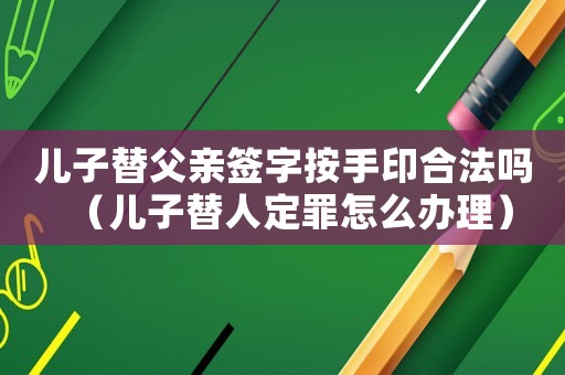 兒子替父親簽字按手印合法嗎（兒子替人定罪怎么辦理）
