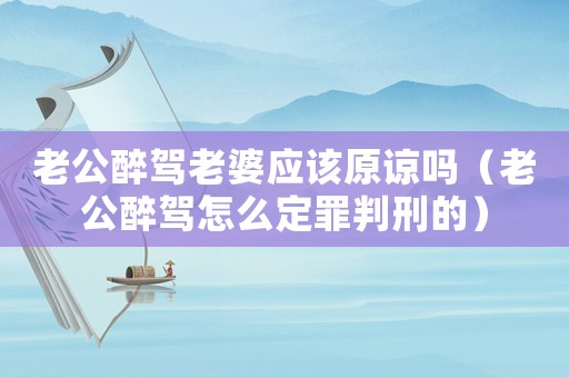 老公醉駕老婆應該原諒嗎（老公醉駕怎么定罪判刑的）