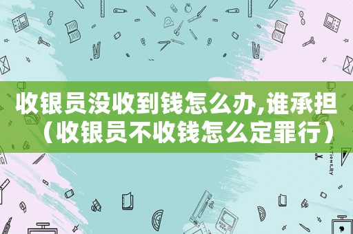收銀員沒收到錢怎么辦,誰承擔（收銀員不收錢怎么定罪行）