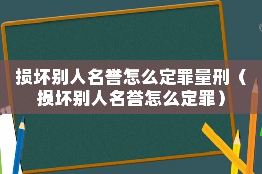 損壞別人名譽怎么定罪量刑（損壞別人名譽怎么定罪）