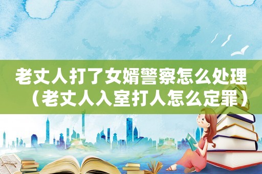 老丈人打了女婿警察怎么處理（老丈人入室打人怎么定罪）