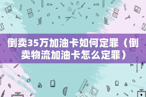 倒賣35萬加油卡如何定罪（倒賣物流加油卡怎么定罪）