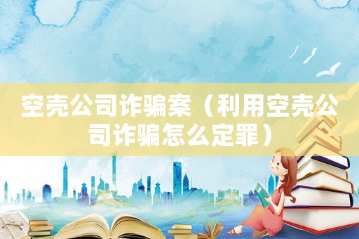 空殼公司詐騙案（利用空殼公司詐騙怎么定罪）